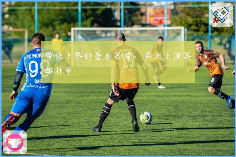 带伤上阵的普利西奇，再次上演英雄壮举