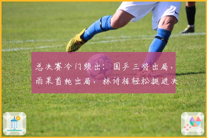总决赛冷门频出：国乒三将出局，雨果首轮出局，林诗栋轻松挺进决赛