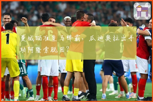 曼城瞄准皇马锋霸，瓜迪奥拉出手助阿隆索脱困？