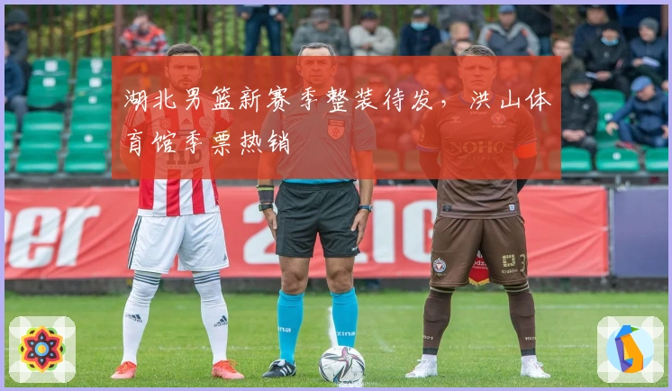 湖北男篮新赛季整装待发，洪山体育馆季票热销