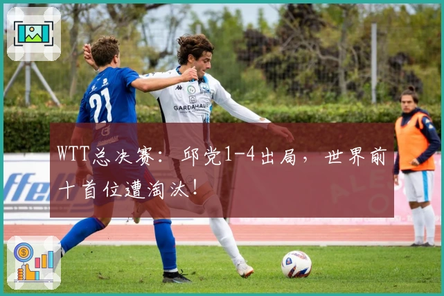 WTT总决赛：邱党1-4出局，世界前十首位遭淘汰！