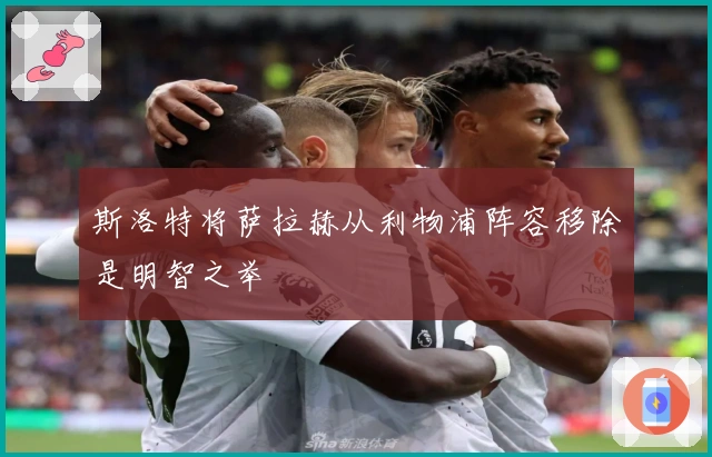 斯洛特将萨拉赫从利物浦阵容移除是明智之举