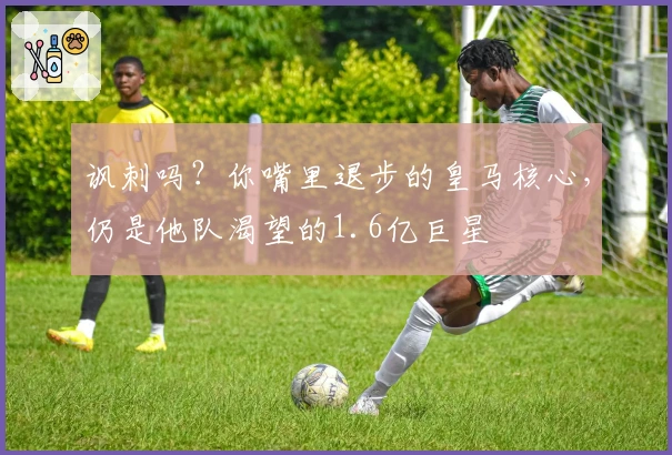 讽刺吗？你嘴里退步的皇马核心，仍是他队渴望的1.6亿巨星