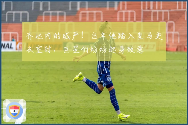 齐达内的威严！当年他踏入皇马更衣室时，巨星们纷纷起身致意