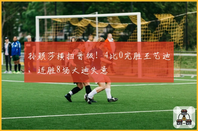 孙颖莎横扫晋级！4比0完胜王艺迪，连胜8场大迪失意