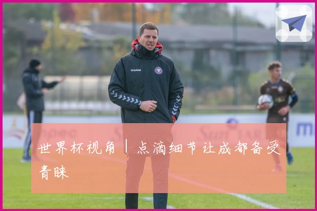 世界杯视角｜点滴细节让成都备受青睐