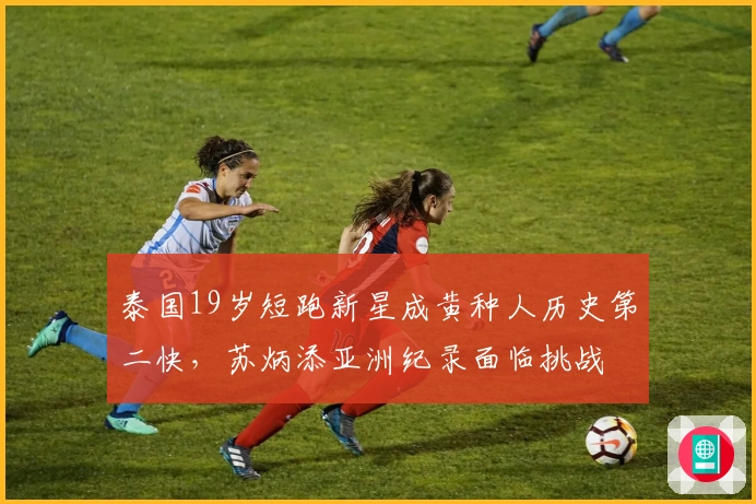 泰国19岁短跑新星成黄种人历史第二快，苏炳添亚洲纪录面临挑战